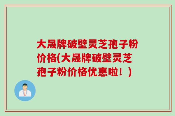 大晟牌破壁灵芝孢子粉价格(大晟牌破壁灵芝孢子粉价格优惠啦！)