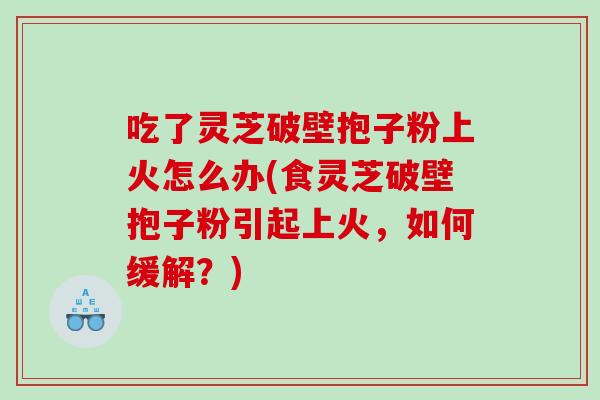 吃了灵芝破壁抱子粉上火怎么办(食灵芝破壁抱子粉引起上火，如何缓解？)