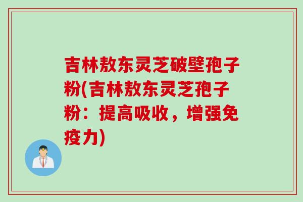 吉林敖东灵芝破壁孢子粉(吉林敖东灵芝孢子粉：提高吸收，增强免疫力)