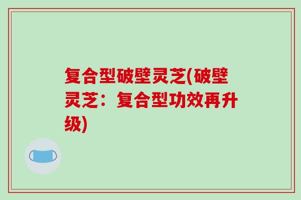 复合型破壁灵芝(破壁灵芝：复合型功效再升级)