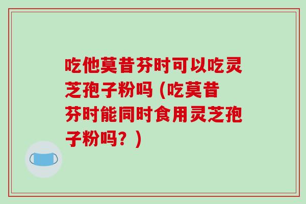 吃他莫昔芬时可以吃灵芝孢子粉吗 (吃莫昔芬时能同时食用灵芝孢子粉吗？)