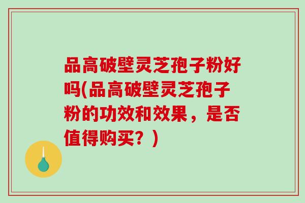 品高破壁灵芝孢子粉好吗(品高破壁灵芝孢子粉的功效和效果，是否值得购买？)