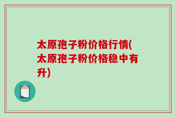 太原孢子粉价格行情(太原孢子粉价格稳中有升)