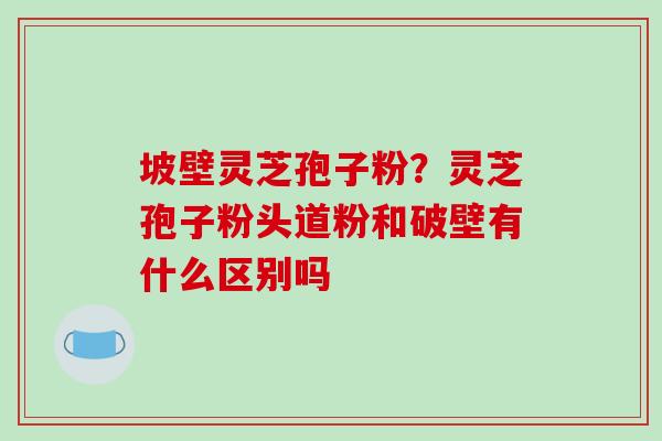 坡壁灵芝孢子粉？灵芝孢子粉头道粉和破壁有什么区别吗