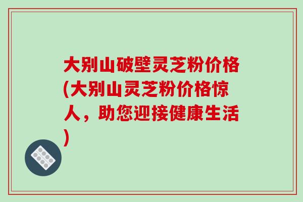 大别山破壁灵芝粉价格(大别山灵芝粉价格惊人,助您迎接健康生活) 大别山破壁灵芝粉价格(大别山灵芝粉价格惊人,助您迎接健康生活)