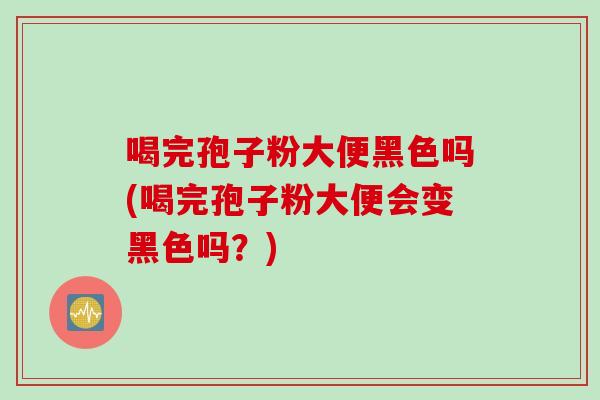 喝完孢子粉大便黑色吗(喝完孢子粉大便会变黑色吗？)