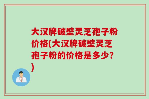 大汉牌破壁灵芝孢子粉价格(大汉牌破壁灵芝孢子粉的价格是多少？)