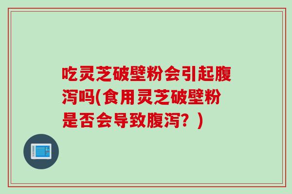 吃灵芝破壁粉会引起腹泻吗(食用灵芝破壁粉是否会导致腹泻？)