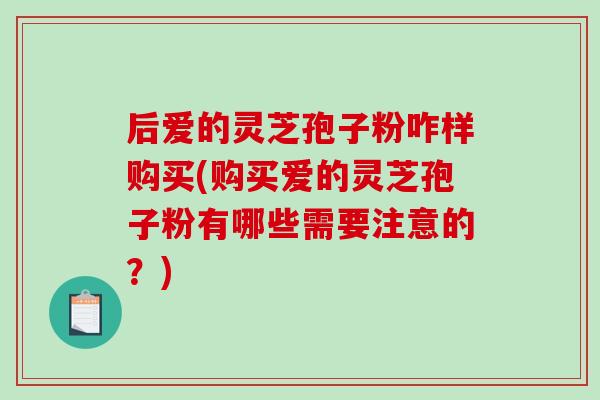 后爱的灵芝孢子粉咋样购买(购买爱的灵芝孢子粉有哪些需要注意的？)