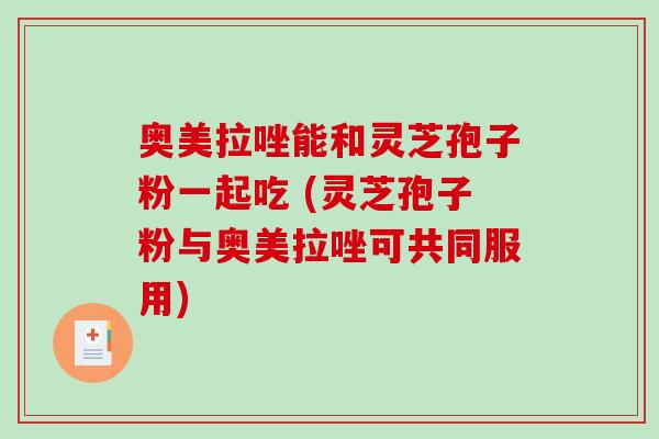 奥美拉唑能和灵芝孢子粉一起吃 (灵芝孢子粉与奥美拉唑可共同服用)