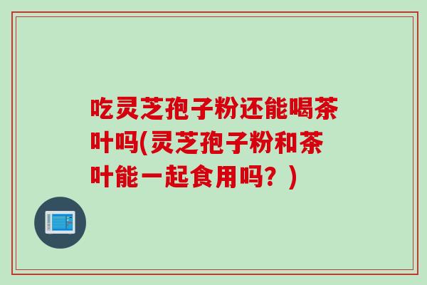 吃灵芝孢子粉还能喝茶叶吗(灵芝孢子粉和茶叶能一起食用吗？)
