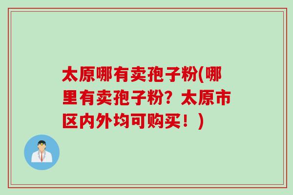 太原哪有卖孢子粉(哪里有卖孢子粉？太原市区内外均可购买！)
