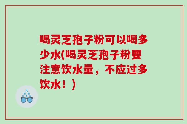 喝灵芝孢子粉可以喝多少水(喝灵芝孢子粉要注意饮水量,不应过多饮水!) 喝灵芝孢子粉可以喝多少水(喝灵芝孢子粉要注意饮水量,不应过多饮水!)