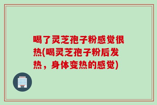 喝了灵芝孢子粉感觉很热(喝灵芝孢子粉后发热，身体变热的感觉)