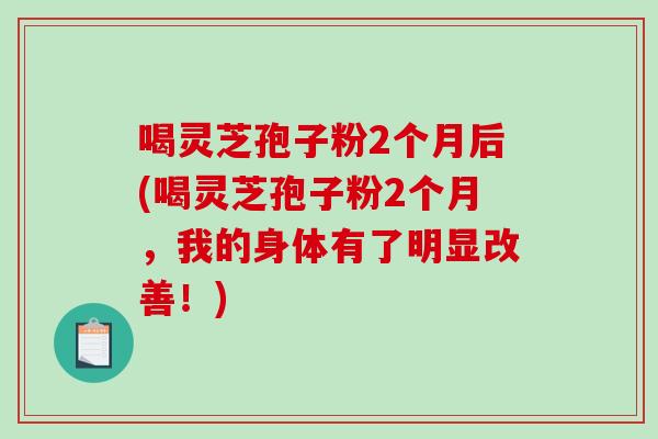 喝灵芝孢子粉2个月后(喝灵芝孢子粉2个月，我的身体有了明显改善！)
