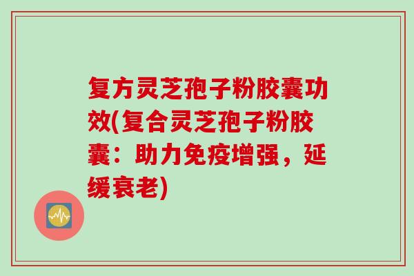 复方灵芝孢子粉胶囊功效(复合灵芝孢子粉胶囊：助力免疫增强，延缓衰老)