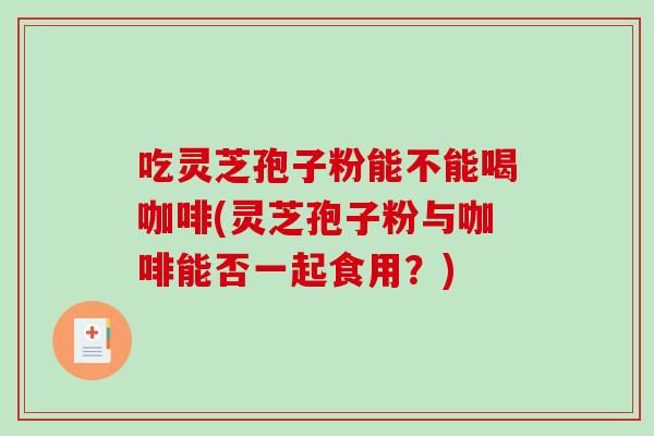 吃灵芝孢子粉能不能喝咖啡(灵芝孢子粉与咖啡能否一起食用？)