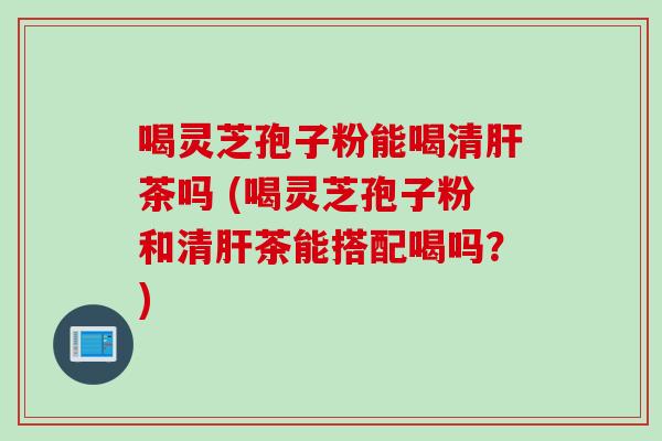 喝灵芝孢子粉能喝清肝茶吗 (喝灵芝孢子粉和清肝茶能搭配喝吗？)
