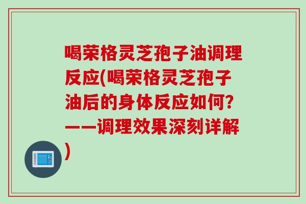 喝荣格灵芝孢子油调理反应(喝荣格灵芝孢子油后的身体反应如何？——调理效果深刻详解)