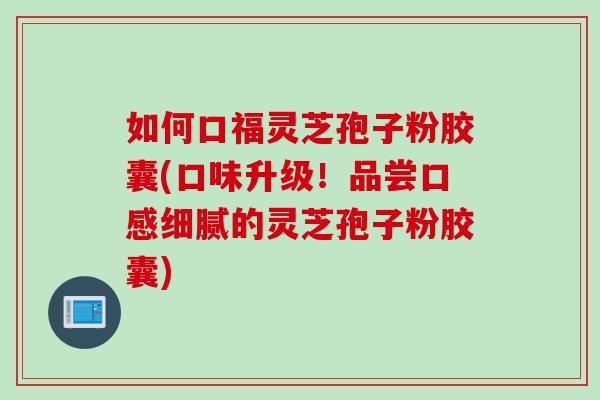 如何口福灵芝孢子粉胶囊(口味升级！品尝口感细腻的灵芝孢子粉胶囊)