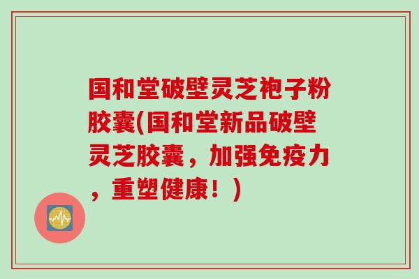 国和堂破壁灵芝袍子粉胶囊(国和堂新品破壁灵芝胶囊，加强免疫力，重塑健康！)