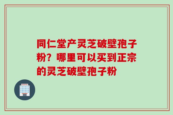 同仁堂产灵芝破壁孢子粉？哪里可以买到正宗的灵芝破壁孢子粉