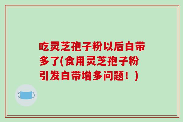 吃灵芝孢子粉以后白带多了(食用灵芝孢子粉引发白带增多问题！)