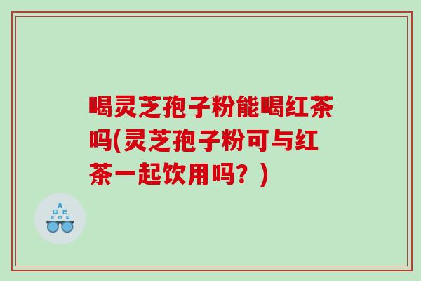 喝灵芝孢子粉能喝红茶吗(灵芝孢子粉可与红茶一起饮用吗？)