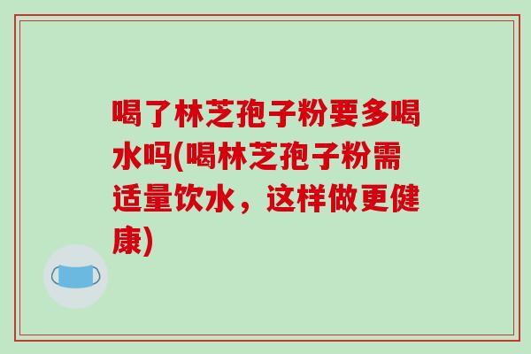 喝了林芝孢子粉要多喝水吗(喝林芝孢子粉需适量饮水，这样做更健康)