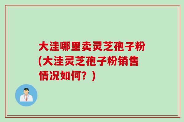 大洼哪里卖灵芝孢子粉(大洼灵芝孢子粉销售情况如何？)