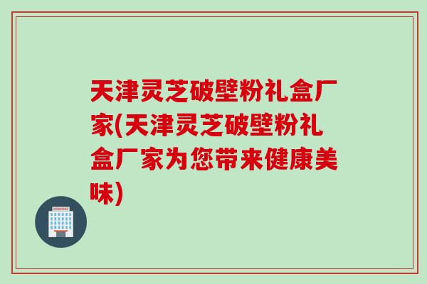 天津灵芝破壁粉礼盒厂家(天津灵芝破壁粉礼盒厂家为您带来健康美味)
