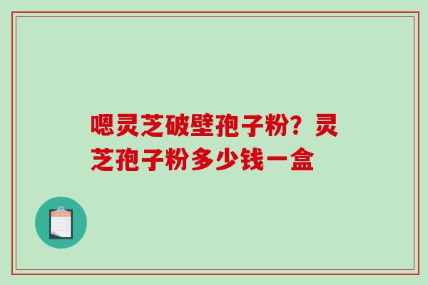 嗯灵芝破壁孢子粉？灵芝孢子粉多少钱一盒