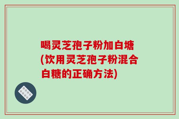 喝灵芝孢子粉加白塘 (饮用灵芝孢子粉混合白糖的正确方法)