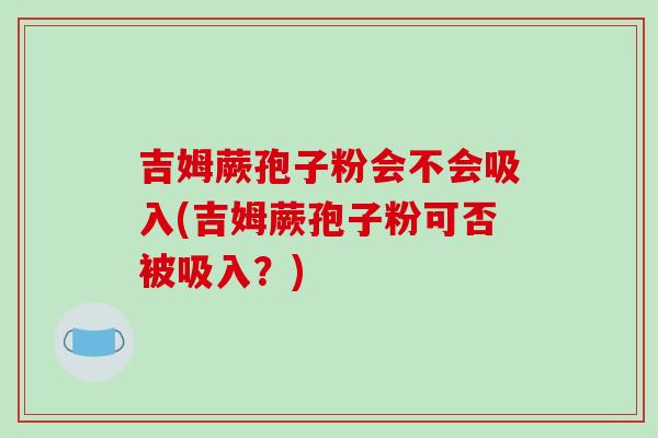 吉姆蕨孢子粉会不会吸入(吉姆蕨孢子粉可否被吸入？)