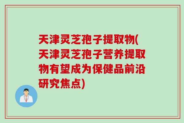 天津灵芝孢子提取物(天津灵芝孢子营养提取物有望成为保健品前沿研究焦点)