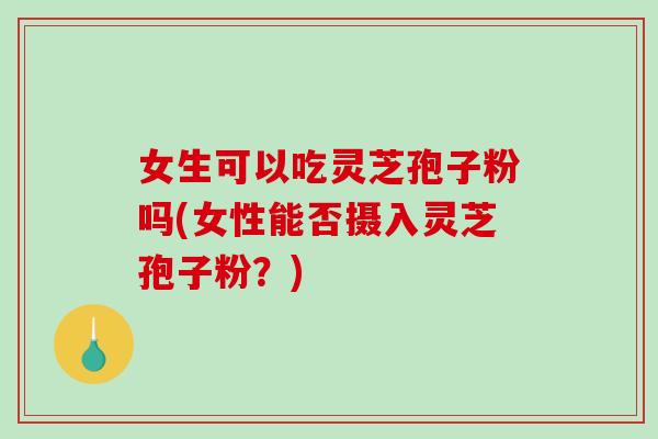 女生可以吃灵芝孢子粉吗(女性能否摄入灵芝孢子粉？)