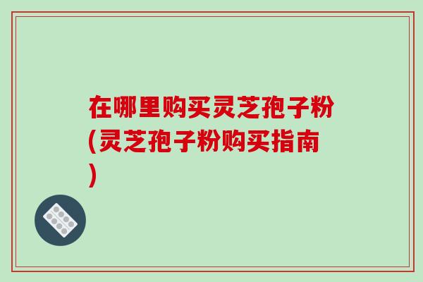 在哪里购买灵芝孢子粉(灵芝孢子粉购买指南)