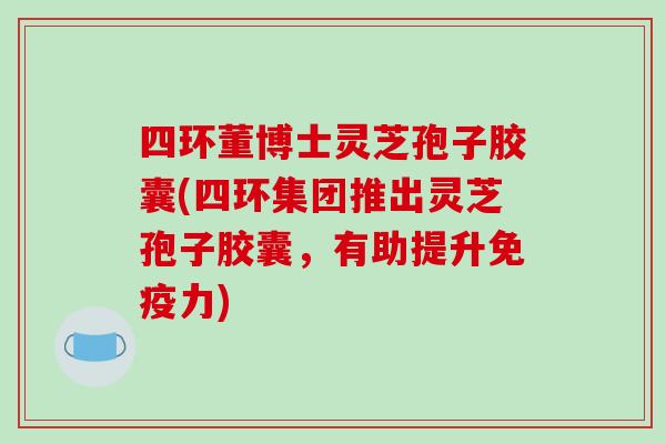 四环董博士灵芝孢子胶囊(四环集团推出灵芝孢子胶囊，有助提升免疫力)