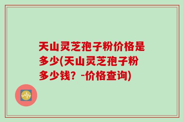 天山灵芝孢子粉价格是多少(天山灵芝孢子粉多少钱？-价格查询)