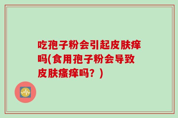 吃孢子粉会引起皮肤痒吗(食用孢子粉会导致皮肤瘙痒吗？)