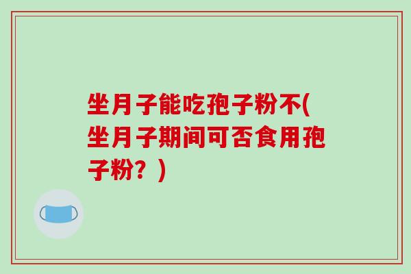 坐月子能吃孢子粉不(坐月子期间可否食用孢子粉？)