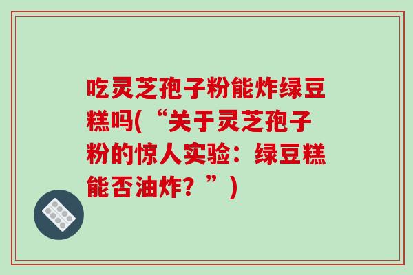 吃灵芝孢子粉能炸绿豆糕吗(“关于灵芝孢子粉的惊人实验：绿豆糕能否油炸？”)