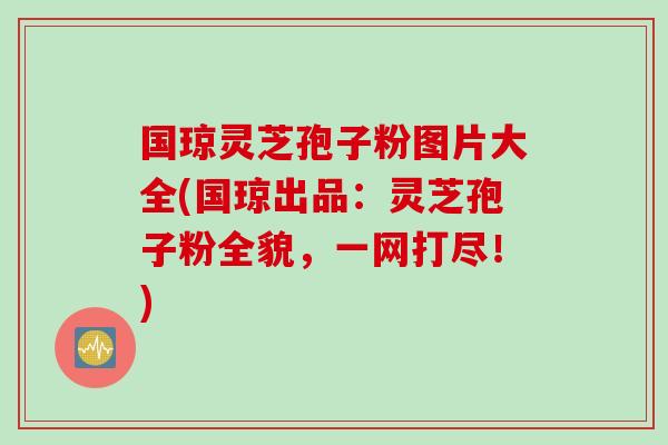 国琼灵芝孢子粉图片大全(国琼出品：灵芝孢子粉全貌，一网打尽！)