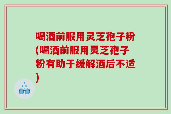 喝酒前服用灵芝孢子粉(喝酒前服用灵芝孢子粉有助于缓解酒后不适)
