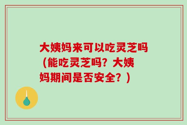 大姨妈来可以吃灵芝吗 (能吃灵芝吗？大姨妈期间是否安全？)