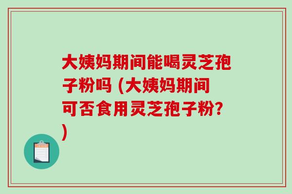 大姨妈期间能喝灵芝孢子粉吗 (大姨妈期间可否食用灵芝孢子粉？)