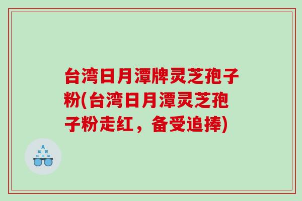 台湾日月潭牌灵芝孢子粉(台湾日月潭灵芝孢子粉走红，备受追捧)