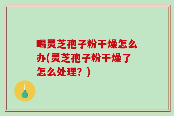 喝灵芝孢子粉干燥怎么办(灵芝孢子粉干燥了怎么处理？)