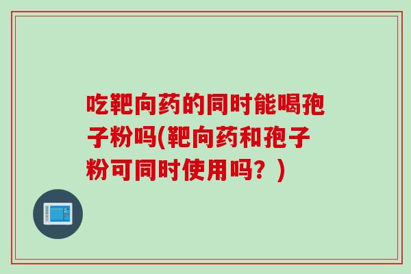 吃靶向药的同时能喝孢子粉吗(靶向药和孢子粉可同时使用吗？)
