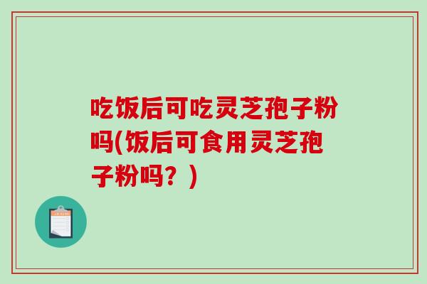 吃饭后可吃灵芝孢子粉吗(饭后可食用灵芝孢子粉吗？)